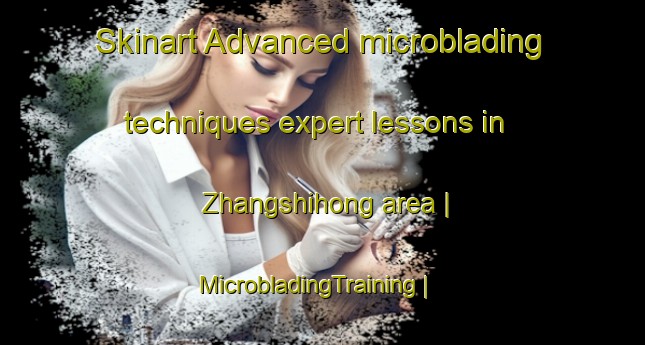Skinart Advanced microblading techniques expert lessons in Zhangshihong area | MicrobladingTraining | MicrobladingClasses | SkinartTraining-China
